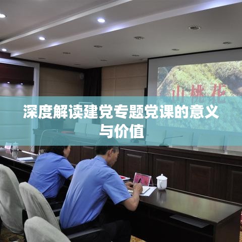 深度解读建党专题党课的意义与价值