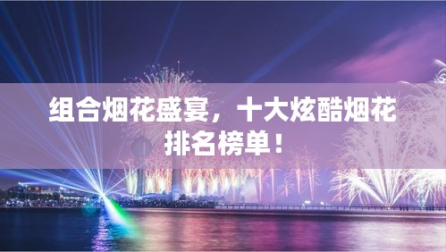组合烟花盛宴，十大炫酷烟花排名榜单！