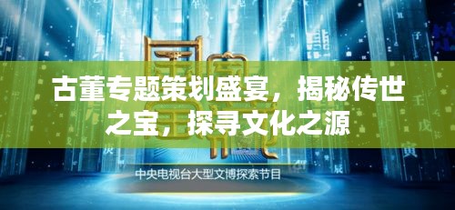 古董专题策划盛宴，揭秘传世之宝，探寻文化之源